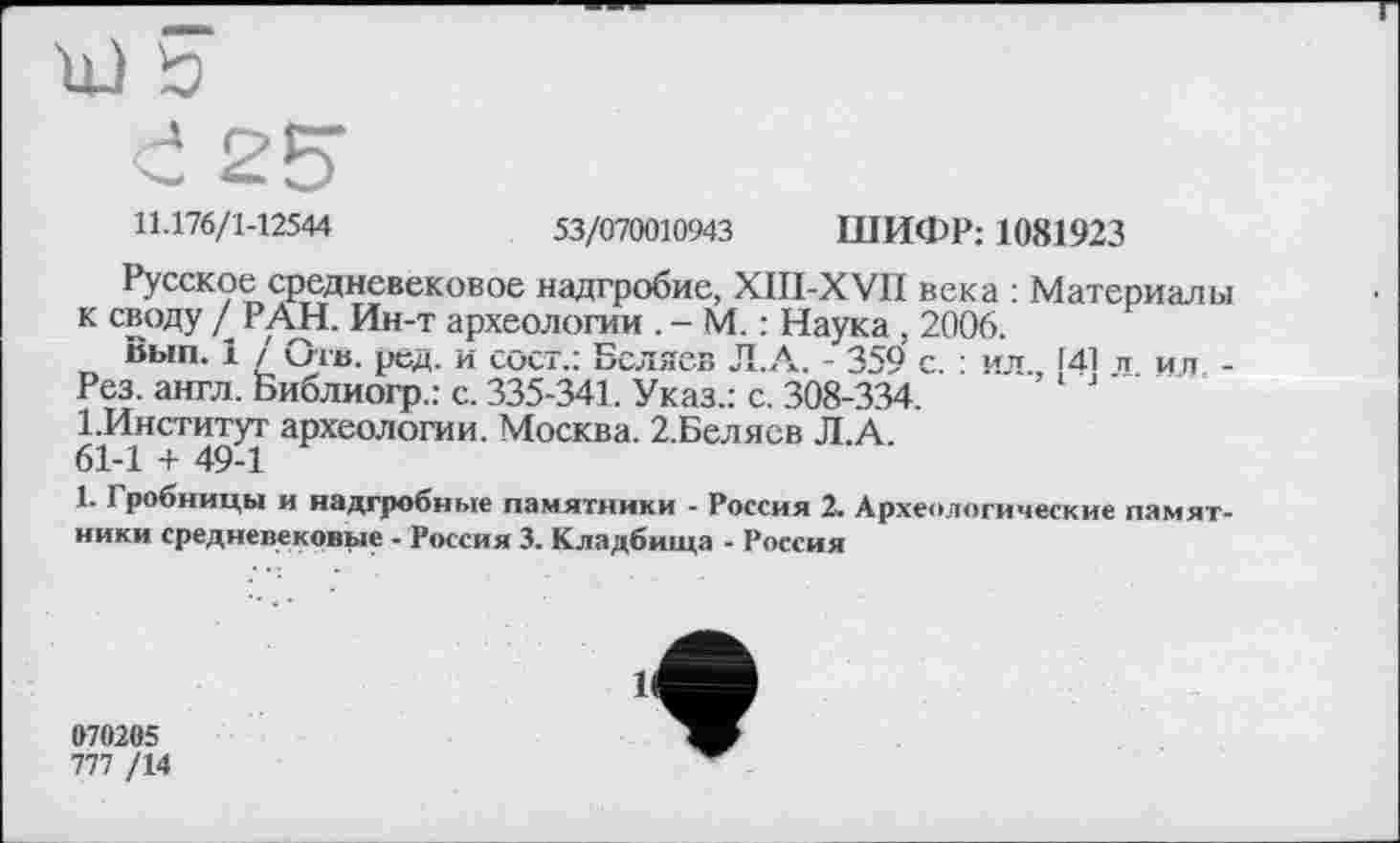 ﻿11.176/1-12544	53/070010943 ШИФР: 1081923
Русское средневековое надгробие, XIII-XVII века : Материалы к своду д РАН. Ин-т археологии . - М. : Наука , 2006.
Вып. 1 / Отв. ред. и сост.: Беляев Л.А. - 359 с. : ил 141 и и и -Рез. англ. Библиогр.: с. 335-341. Указ.: с. 308-334.
І.Институт археологии. Москва. 2.Белясв Л.А.
61-1 + 49-1
1. Гробницы и надгробные памятники - Россия 2. Археологические памятники средневековые - Россия 3. Кладбища - Россия
070205
777 /14